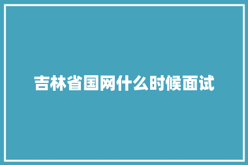 吉林省国网什么时候面试 范文之家