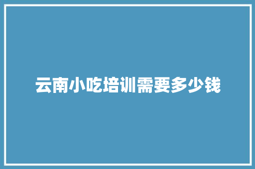云南小吃培训需要多少钱