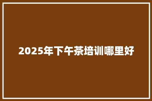 2025年下午茶培训哪里好 范文宝典