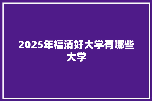 2025年福清好大学有哪些大学 范文宝典
