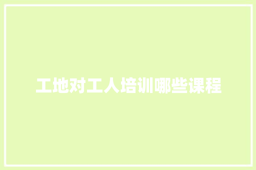 工地对工人培训哪些课程 范文资源