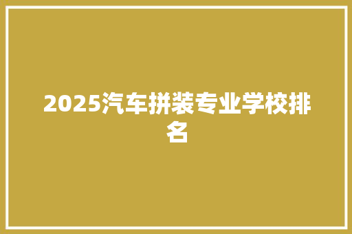 2025汽车拼装专业学校排名 范文宝典
