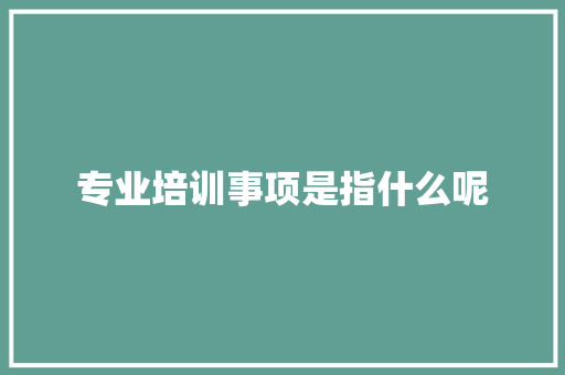 专业培训事项是指什么呢