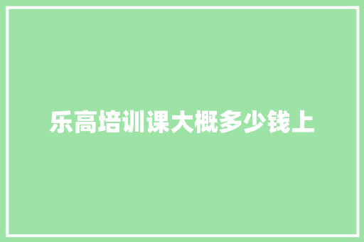 乐高培训课大概多少钱上 范文精选网