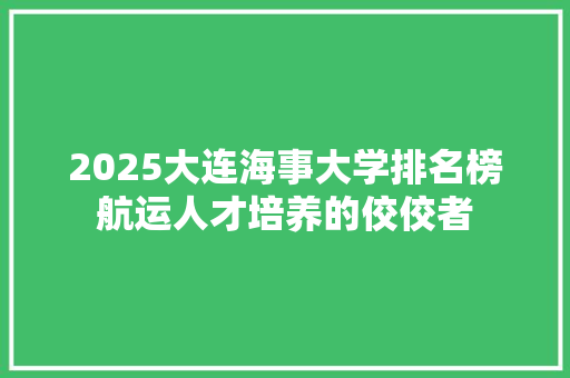2025大连海事大学排名榜航运人才培养的佼佼者 商业计划书范文
