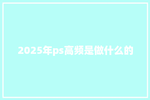2025年ps高频是做什么的 范文宝典