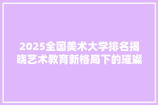2025全国美术大学排名揭晓艺术教育新格局下的璀璨星辉