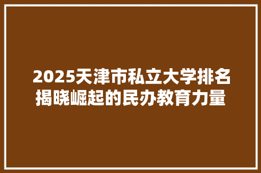 2025天津市私立大学排名揭晓崛起的民办教育力量 优秀范文