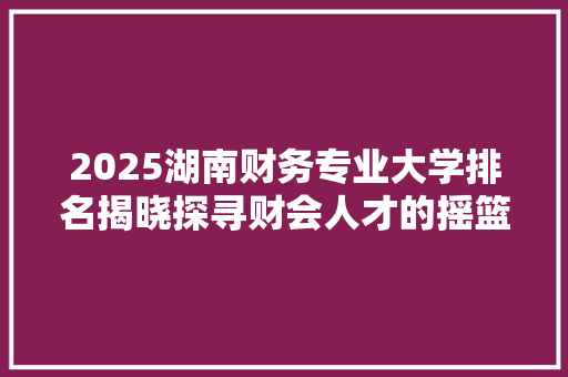 2025湖南财务专业大学排名揭晓探寻财会人才的摇篮