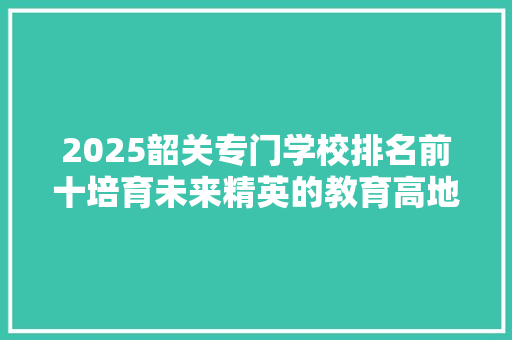 2025韶关专门学校排名前十培育未来精英的教育高地 范文精选网