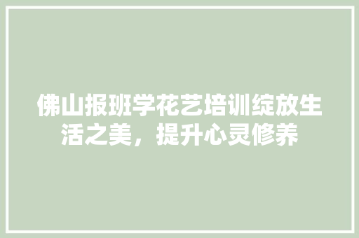 佛山报班学花艺培训绽放生活之美，提升心灵修养 职场应用