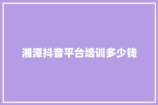 湘潭抖音平台培训多少钱 范文精选网