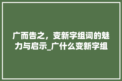 广而告之，变新字组词的魅力与启示_广什么变新字组词 优秀范文