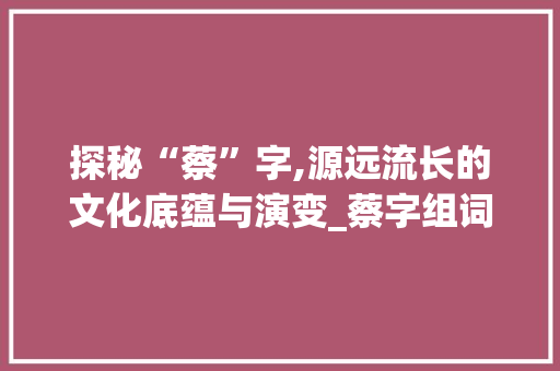 探秘“蔡”字,源远流长的文化底蕴与演变_蔡字组词偏旁部首 范文参考