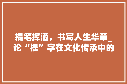 提笔挥洒，书写人生华章_论“提”字在文化传承中的独特价值_特意提的提字组词