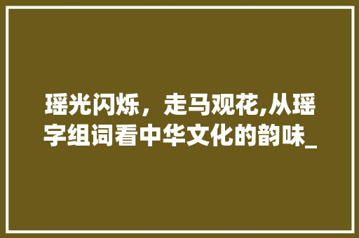 瑶光闪烁，走马观花,从瑶字组词看中华文化的韵味_走字旁的瑶字组词 职场应用