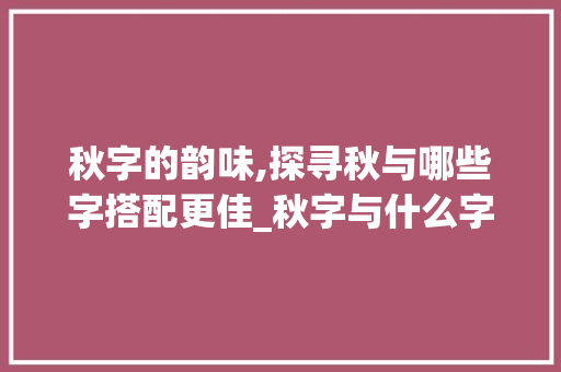 秋字的韵味,探寻秋与哪些字搭配更佳_秋字与什么字组词好写 范文精选网