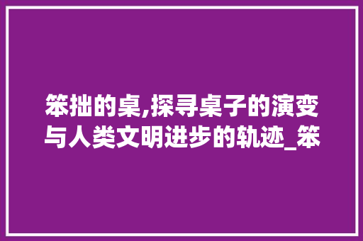 笨拙的桌,探寻桌子的演变与人类文明进步的轨迹_笨拙的桌字组词拼音 范文精选网