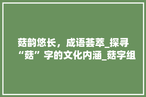 菇韵悠长，成语荟萃_探寻“菇”字的文化内涵_菇字组词成语和拼音 商业计划书范文