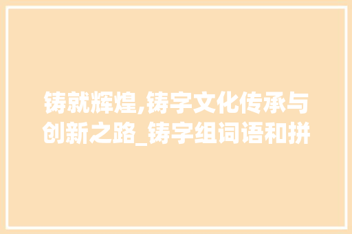 铸就辉煌,铸字文化传承与创新之路_铸字组词语和拼音 商业计划书范文