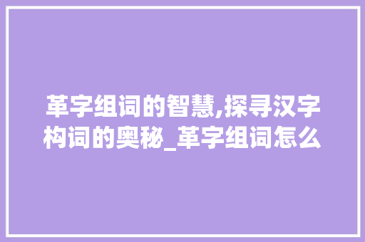 革字组词的智慧,探寻汉字构词的奥秘_革字组词怎么组的 范文精选网