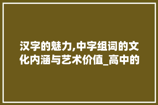 汉字的魅力,中字组词的文化内涵与艺术价值_高中的中字组词 范文宝典