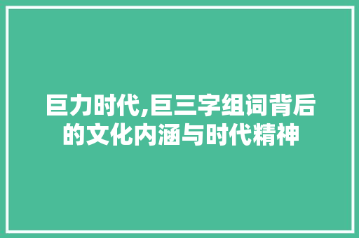 巨力时代,巨三字组词背后的文化内涵与时代精神 范文参考