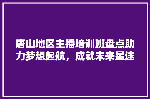 唐山地区主播培训班盘点助力梦想起航，成就未来星途