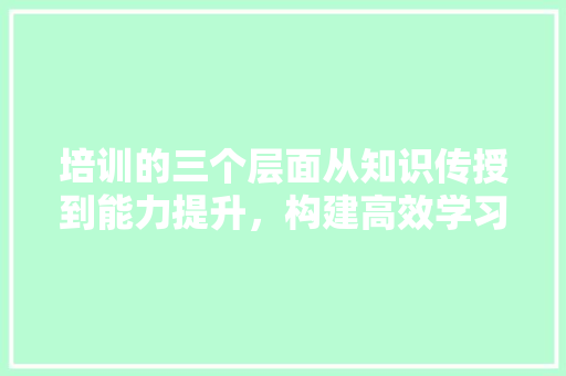 培训的三个层面从知识传授到能力提升，构建高效学习体系 范文精选网