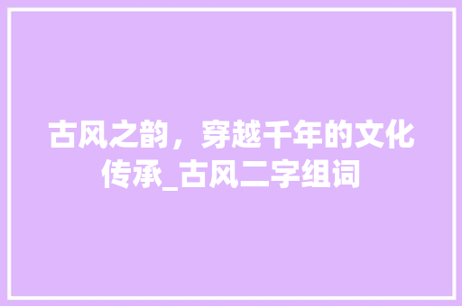 古风之韵，穿越千年的文化传承_古风二字组词 合同协议