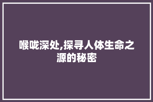 喉咙深处,探寻人体生命之源的秘密 范文宝典
