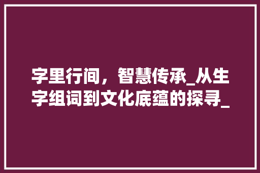 字里行间，智慧传承_从生字组词到文化底蕴的探寻_生字组词再接龙 合同协议