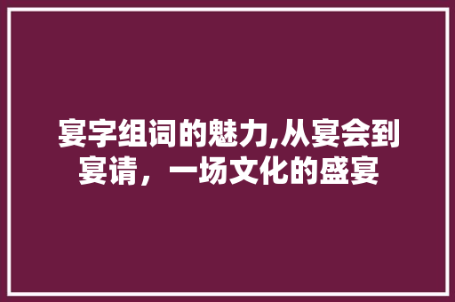 宴字组词的魅力,从宴会到宴请，一场文化的盛宴 范文精选网