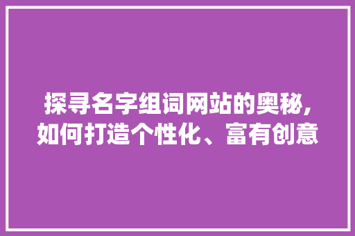 探寻名字组词网站的奥秘,如何打造个性化、富有创意的词汇组合_名字组词网站推荐