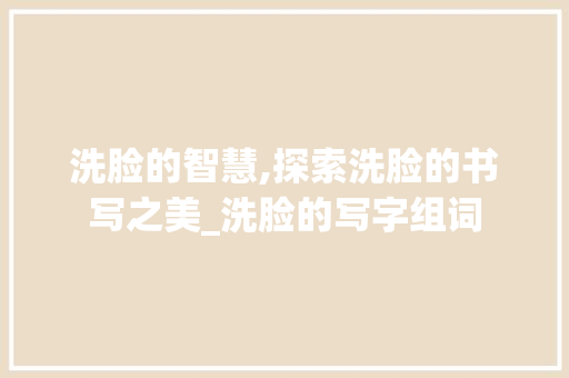 洗脸的智慧,探索洗脸的书写之美_洗脸的写字组词 合同协议