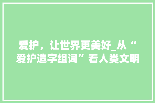 爱护，让世界更美好_从“爱护造字组词”看人类文明的进步_请你爱护造字组词