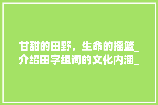 甘甜的田野，生命的摇篮_介绍田字组词的文化内涵_甘甜的田字组词 优秀范文