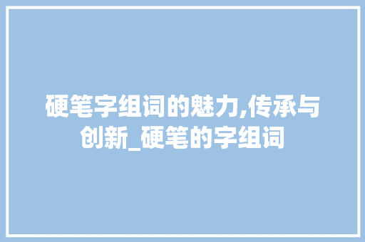 硬笔字组词的魅力,传承与创新_硬笔的字组词 商业计划书范文