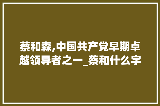 蔡和森,中国共产党早期卓越领导者之一_蔡和什么字组词