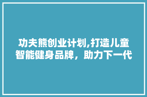 功夫熊创业计划,打造儿童智能健身品牌，助力下一代健康成长