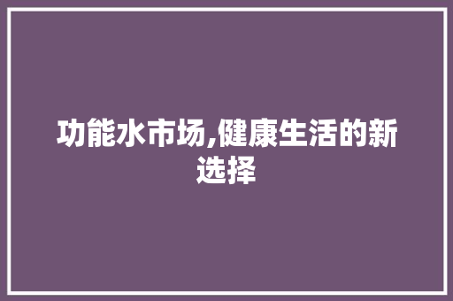 功能水市场,健康生活的新选择 范文宝典