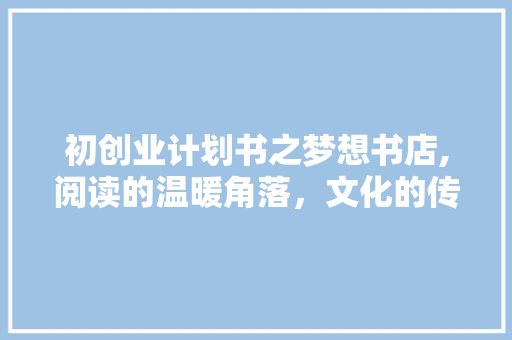 初创业计划书之梦想书店,阅读的温暖角落，文化的传播使者 范文之家