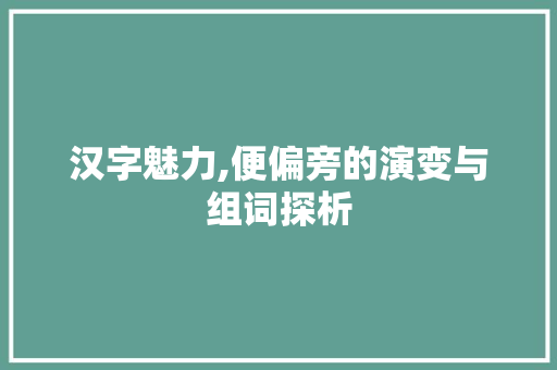 汉字魅力,便偏旁的演变与组词探析 范文精选网