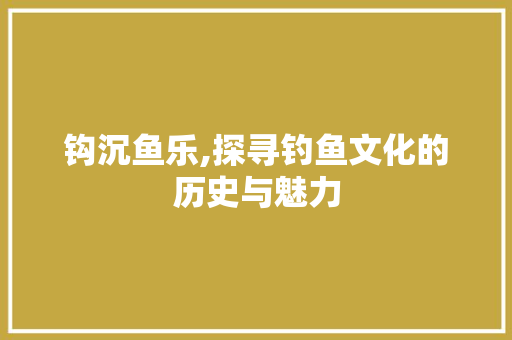 钩沉鱼乐,探寻钓鱼文化的历史与魅力