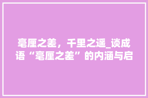 毫厘之差，千里之遥_谈成语“毫厘之差”的内涵与启示 职场应用