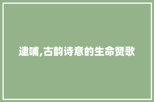 逮哺,古韵诗意的生命赞歌 范文精选网