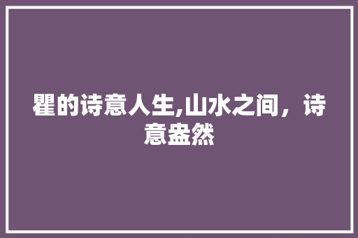 瞿的诗意人生,山水之间，诗意盎然 范文之家