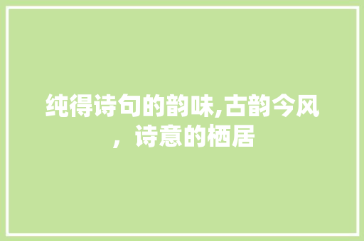 纯得诗句的韵味,古韵今风，诗意的栖居 范文精选网