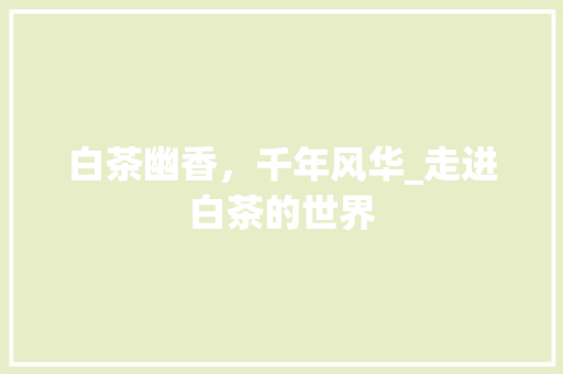 白茶幽香，千年风华_走进白茶的世界 范文资源