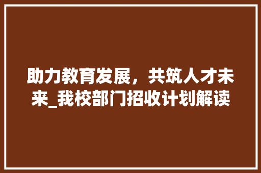 助力教育发展，共筑人才未来_我校部门招收计划解读 优秀范文
